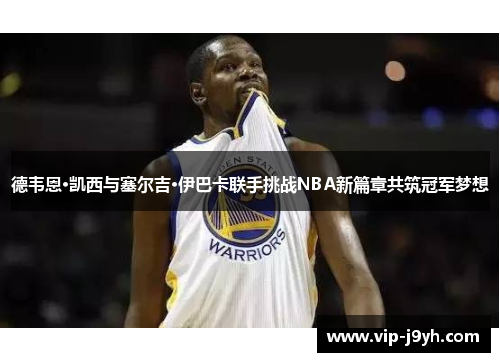 德韦恩·凯西与塞尔吉·伊巴卡联手挑战NBA新篇章共筑冠军梦想
