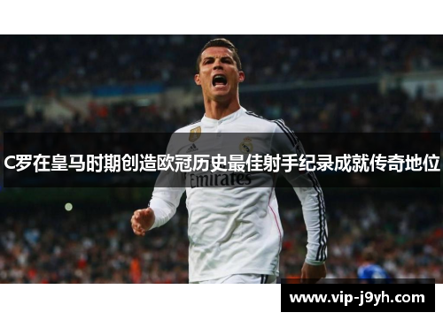 C罗在皇马时期创造欧冠历史最佳射手纪录成就传奇地位