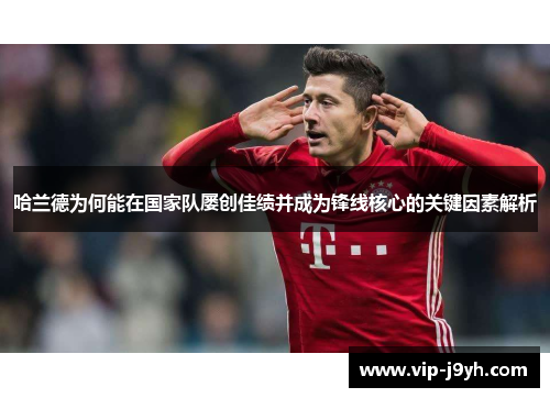 哈兰德为何能在国家队屡创佳绩并成为锋线核心的关键因素解析