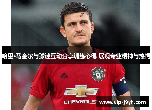 哈里·马奎尔与球迷互动分享训练心得 展现专业精神与热情