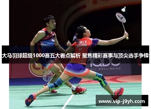 大马羽球超级1000赛五大看点解析 聚焦精彩赛事与顶尖选手争锋