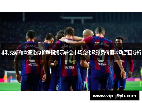 菲利克斯和坎塞洛身价跌幅揭示转会市场变化及球员价值波动原因分析