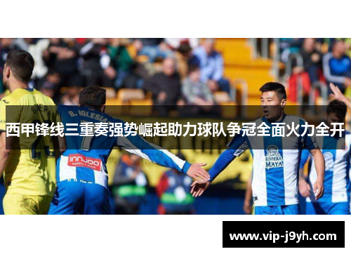 西甲锋线三重奏强势崛起助力球队争冠全面火力全开