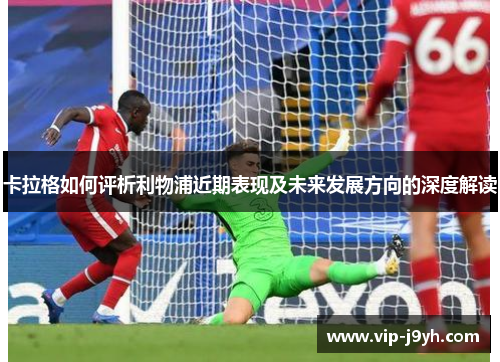 卡拉格如何评析利物浦近期表现及未来发展方向的深度解读