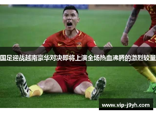 国足迎战越南豪华对决即将上演全场热血沸腾的激烈较量