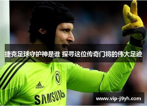 捷克足球守护神是谁 探寻这位传奇门将的伟大足迹