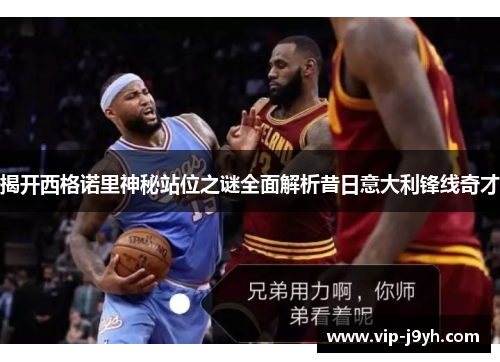 揭开西格诺里神秘站位之谜全面解析昔日意大利锋线奇才